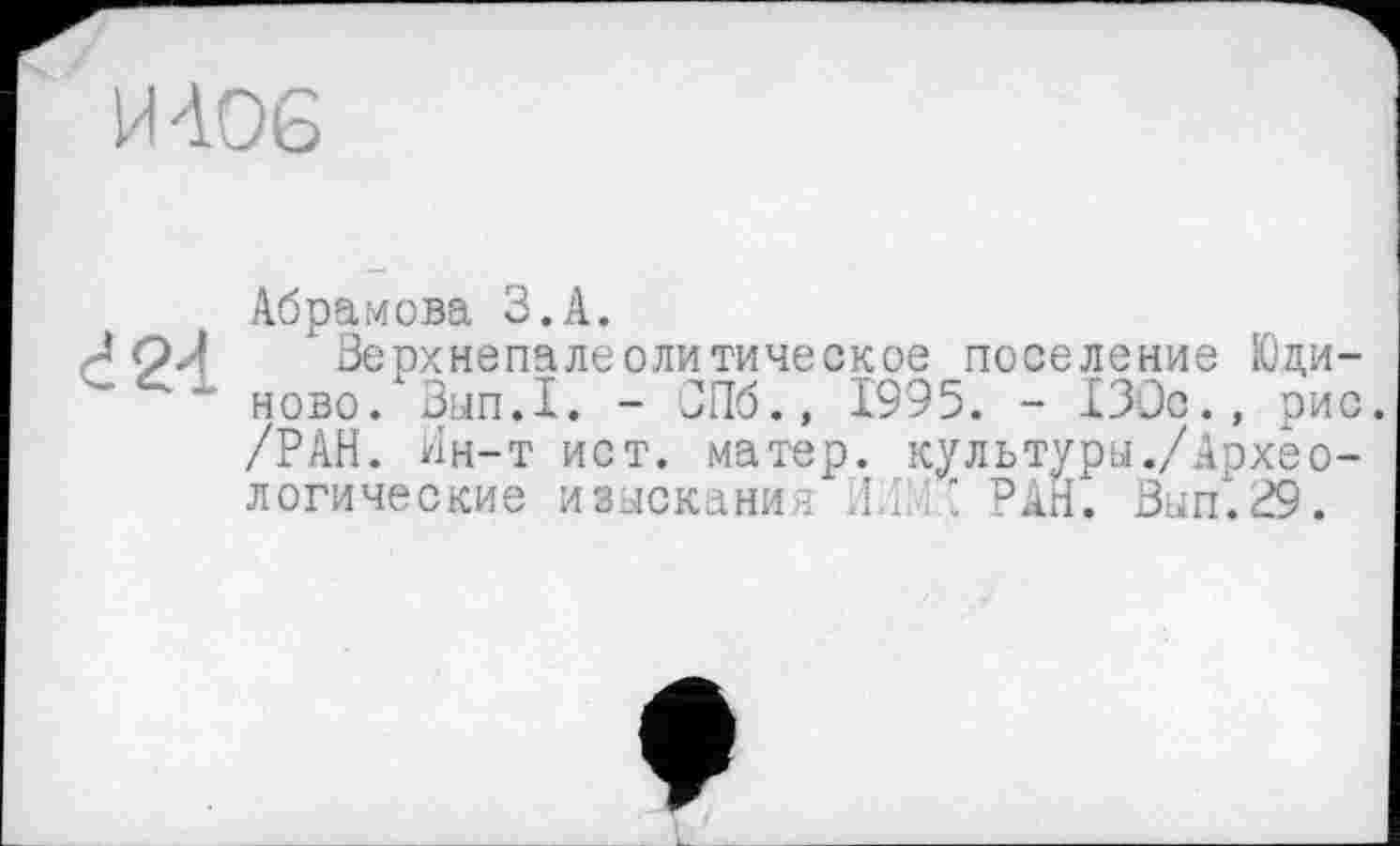 ﻿И 406
424
Абрамова З.А.
Верхнепалеолитическое поселение Юди-ново. Внп.ї. - СПб., 1995. - 130с., рис. /РАН. Ин-т ист. матер, культуры./Археологические изыскании J.i.P’ РАН. Вып.Р9.